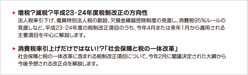 増税？減税？平成23・24年度税制改正の方向性　法人税率引下げ、復興特別法人税の創設、欠損金繰越控除制度の見直し、消費税95％ルールの見直しなど、平成23・24年度の税制改正項目のうち、今年4月または来年1月から適用される主要項目を中心に解説します。　消費税率引上げだけではない！？「社会保障と税の一体改革」社会保障と税の一体改革に含まれる税制改正項目について、今年2月に閣議決定された大綱から今後予想される改正点を解説します。