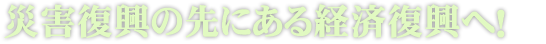 災害復興の先にある経済復興へ！